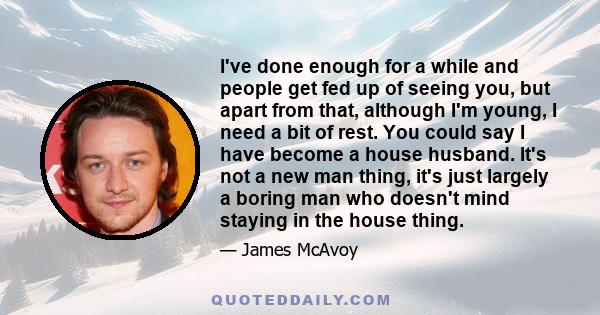 I've done enough for a while and people get fed up of seeing you, but apart from that, although I'm young, I need a bit of rest. You could say I have become a house husband. It's not a new man thing, it's just largely a