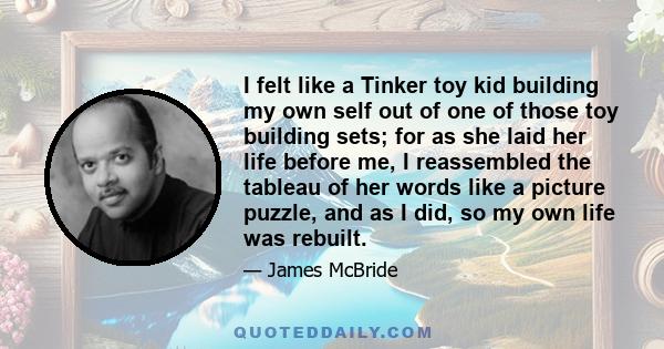 I felt like a Tinker toy kid building my own self out of one of those toy building sets; for as she laid her life before me, I reassembled the tableau of her words like a picture puzzle, and as I did, so my own life was