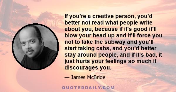 If you're a creative person, you'd better not read what people write about you, because if it's good it'll blow your head up and it'll force you not to take the subway and you'll start taking cabs, and you'd better stay