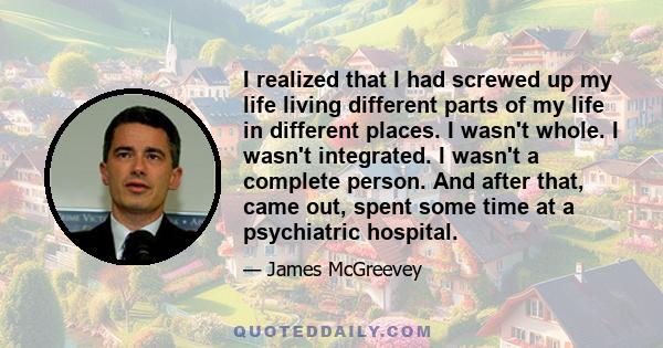 I realized that I had screwed up my life living different parts of my life in different places. I wasn't whole. I wasn't integrated. I wasn't a complete person. And after that, came out, spent some time at a psychiatric