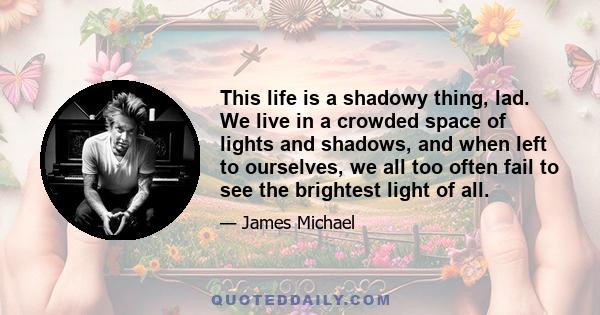 This life is a shadowy thing, lad. We live in a crowded space of lights and shadows, and when left to ourselves, we all too often fail to see the brightest light of all.