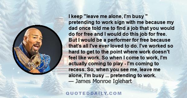 I keep leave me alone, I'm busy pretending to work sign with me because my dad once told me to find a job that you would do for free and I would do this job for free. But I would be a performer for free because that's