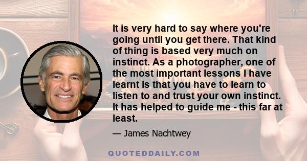 It is very hard to say where you're going until you get there. That kind of thing is based very much on instinct. As a photographer, one of the most important lessons I have learnt is that you have to learn to listen to
