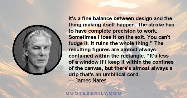 It's a fine balance between design and the thing making itself happen. The stroke has to have complete precision to work. Sometimes I lose it on the exit. You can't fudge it. It ruins the whole thing.β The resulting