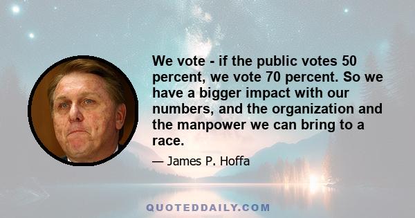We vote - if the public votes 50 percent, we vote 70 percent. So we have a bigger impact with our numbers, and the organization and the manpower we can bring to a race.