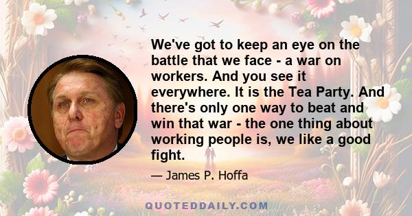 We've got to keep an eye on the battle that we face - a war on workers. And you see it everywhere. It is the Tea Party. And there's only one way to beat and win that war - the one thing about working people is, we like