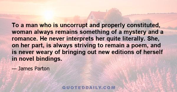 To a man who is uncorrupt and properly constituted, woman always remains something of a mystery and a romance. He never interprets her quite literally. She, on her part, is always striving to remain a poem, and is never