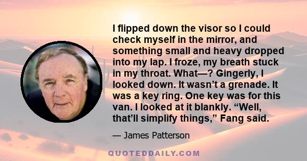 I flipped down the visor so I could check myself in the mirror, and something small and heavy dropped into my lap. I froze, my breath stuck in my throat. What—? Gingerly, I looked down. It wasn’t a grenade. It was a key