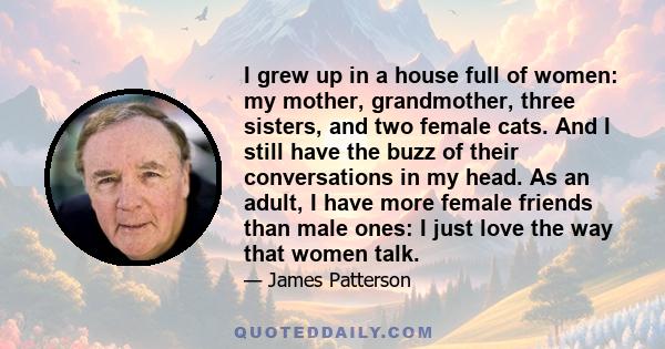 I grew up in a house full of women: my mother, grandmother, three sisters, and two female cats. And I still have the buzz of their conversations in my head. As an adult, I have more female friends than male ones: I just