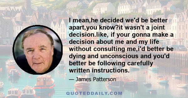 I mean,he decided we'd be better apart,you know?it wasn't a joint decision.like, if your gonna make a decision about me and my life without consulting me,i'd better be dying and unconscious and you'd better be following