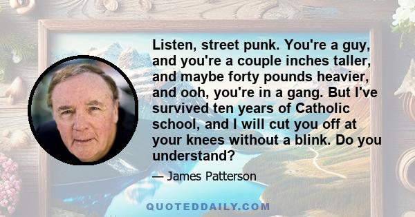 Listen, street punk. You're a guy, and you're a couple inches taller, and maybe forty pounds heavier, and ooh, you're in a gang. But I've survived ten years of Catholic school, and I will cut you off at your knees