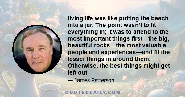 living life was like putting the beach into a jar. The point wasn’t to fit everything in; it was to attend to the most important things first—the big, beautiful rocks—the most valuable people and experiences—and fit the
