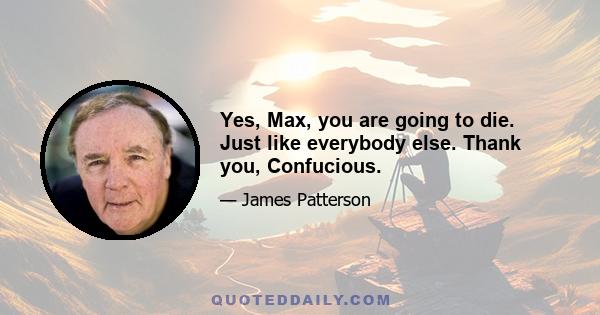 Yes, Max, you are going to die. Just like everybody else. Thank you, Confucious.