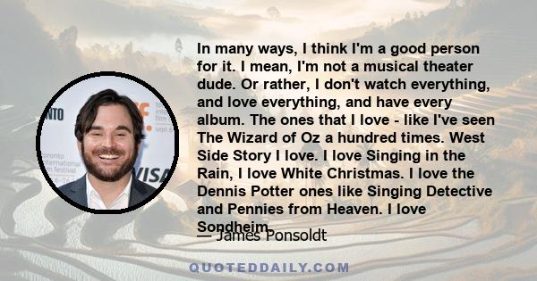 In many ways, I think I'm a good person for it. I mean, I'm not a musical theater dude. Or rather, I don't watch everything, and love everything, and have every album. The ones that I love - like I've seen The Wizard of