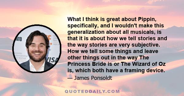 What I think is great about Pippin, specifically, and I wouldn't make this generalization about all musicals, is that it is about how we tell stories and the way stories are very subjective. How we tell some things and