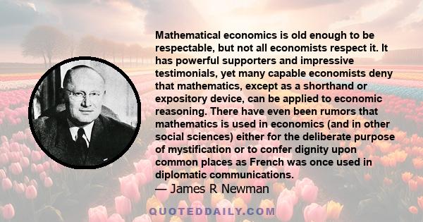 Mathematical economics is old enough to be respectable, but not all economists respect it. It has powerful supporters and impressive testimonials, yet many capable economists deny that mathematics, except as a shorthand