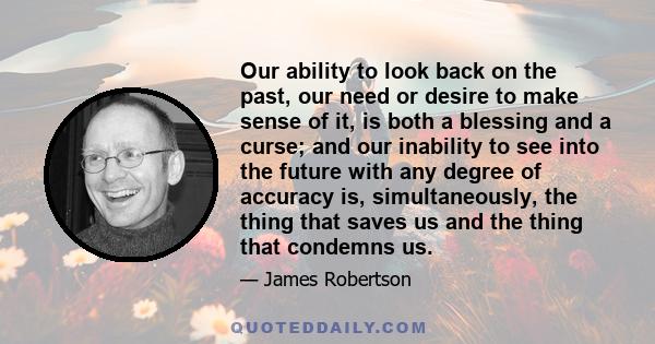 Our ability to look back on the past, our need or desire to make sense of it, is both a blessing and a curse; and our inability to see into the future with any degree of accuracy is, simultaneously, the thing that saves