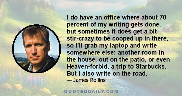 I do have an office where about 70 percent of my writing gets done, but sometimes it does get a bit stir-crazy to be cooped up in there, so I'll grab my laptop and write somewhere else: another room in the house, out on