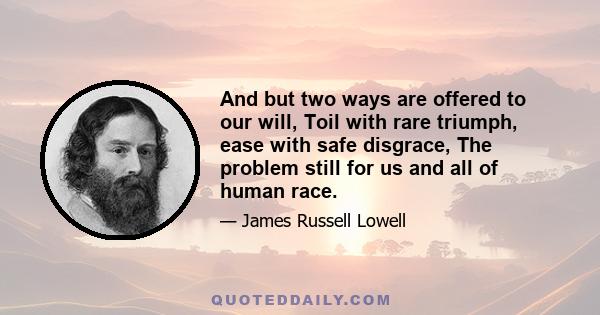 And but two ways are offered to our will, Toil with rare triumph, ease with safe disgrace, The problem still for us and all of human race.