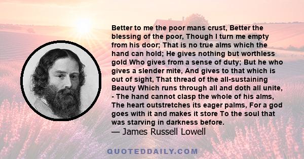 Better to me the poor mans crust, Better the blessing of the poor, Though I turn me empty from his door; That is no true alms which the hand can hold; He gives nothing but worthless gold Who gives from a sense of duty;