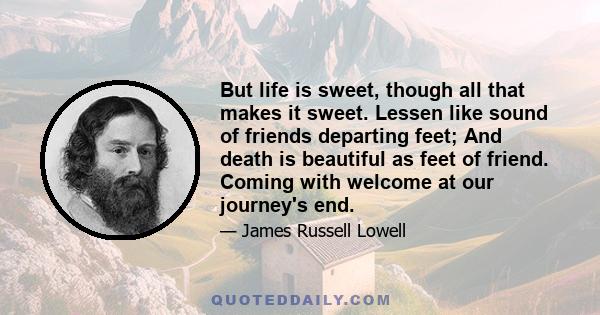But life is sweet, though all that makes it sweet. Lessen like sound of friends departing feet; And death is beautiful as feet of friend. Coming with welcome at our journey's end.