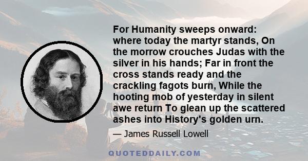 For Humanity sweeps onward: where today the martyr stands, On the morrow crouches Judas with the silver in his hands; Far in front the cross stands ready and the crackling fagots burn, While the hooting mob of yesterday