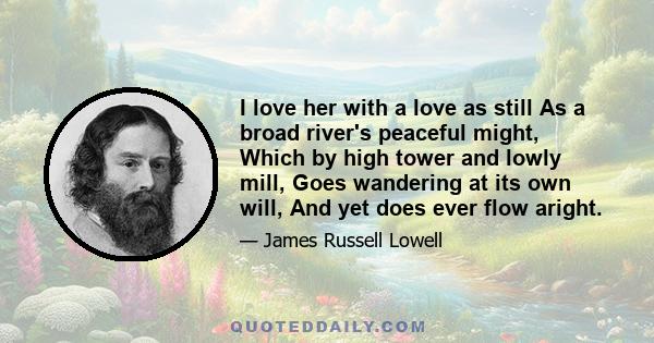 I love her with a love as still As a broad river's peaceful might, Which by high tower and lowly mill, Goes wandering at its own will, And yet does ever flow aright.