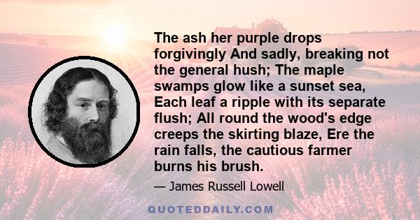 The ash her purple drops forgivingly And sadly, breaking not the general hush; The maple swamps glow like a sunset sea, Each leaf a ripple with its separate flush; All round the wood's edge creeps the skirting blaze,