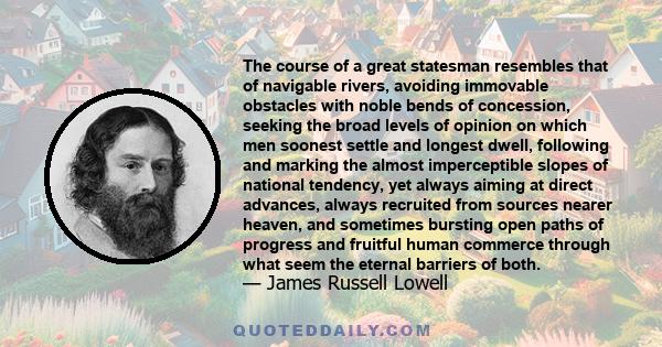 The course of a great statesman resembles that of navigable rivers, avoiding immovable obstacles with noble bends of concession, seeking the broad levels of opinion on which men soonest settle and longest dwell,