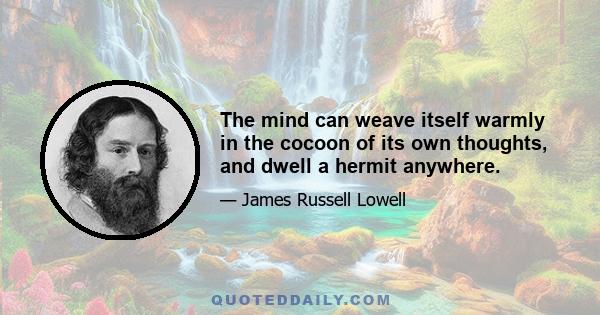 The mind can weave itself warmly in the cocoon of its own thoughts, and dwell a hermit anywhere.
