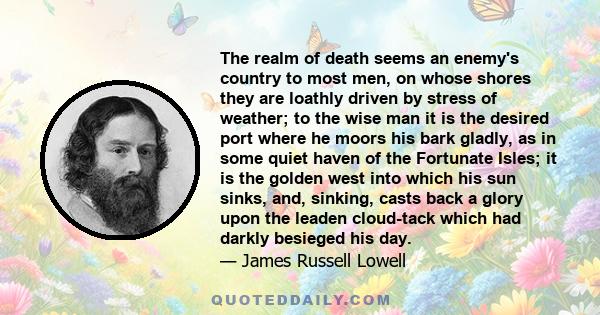 The realm of death seems an enemy's country to most men, on whose shores they are loathly driven by stress of weather; to the wise man it is the desired port where he moors his bark gladly, as in some quiet haven of the