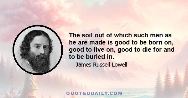 The soil out of which such men as he are made is good to be born on, good to live on, good to die for and to be buried in.