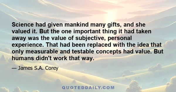 Science had given mankind many gifts, and she valued it. But the one important thing it had taken away was the value of subjective, personal experience. That had been replaced with the idea that only measurable and
