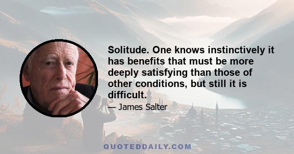Solitude. One knows instinctively it has benefits that must be more deeply satisfying than those of other conditions, but still it is difficult.