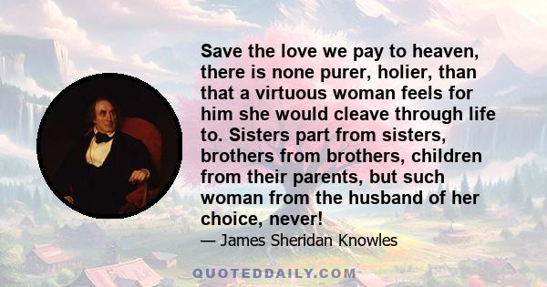 Save the love we pay to heaven, there is none purer, holier, than that a virtuous woman feels for him she would cleave through life to. Sisters part from sisters, brothers from brothers, children from their parents, but
