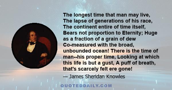 The longest time that man may live, The lapse of generations of his race, The continent entire of time itself, Bears not proportion to Eternity; Huge as a fraction of a grain of dew Co-measured with the broad, unbounded