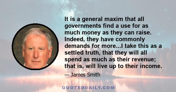 It is a general maxim that all governments find a use for as much money as they can raise. Indeed, they have commonly demands for more...I take this as a settled truth, that they will all spend as much as their revenue;