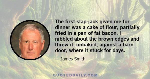 The first slap-jack given me for dinner was a cake of flour, partially fried in a pan of fat bacon. I nibbled about the brown edges and threw it, unbaked, against a barn door, where it stuck for days.
