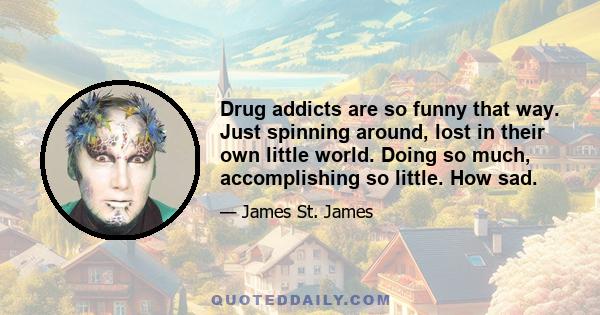 Drug addicts are so funny that way. Just spinning around, lost in their own little world. Doing so much, accomplishing so little. How sad.