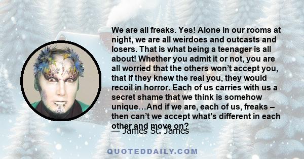 We are all freaks. Yes! Alone in our rooms at night, we are all weirdoes and outcasts and losers. That is what being a teenager is all about! Whether you admit it or not, you are all worried that the others won’t accept