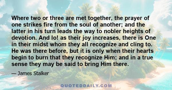 Where two or three are met together, the prayer of one strikes fire from the soul of another; and the latter in his turn leads the way to nobler heights of devotion. And lo! as their joy increases, there is One in their