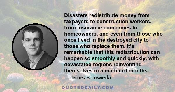 Disasters redistribute money from taxpayers to construction workers, from insurance companies to homeowners, and even from those who once lived in the destroyed city to those who replace them. It's remarkable that this