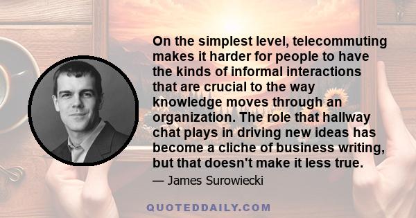 On the simplest level, telecommuting makes it harder for people to have the kinds of informal interactions that are crucial to the way knowledge moves through an organization. The role that hallway chat plays in driving