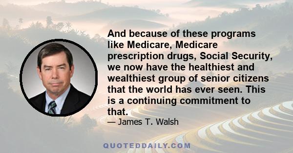And because of these programs like Medicare, Medicare prescription drugs, Social Security, we now have the healthiest and wealthiest group of senior citizens that the world has ever seen. This is a continuing commitment