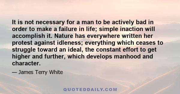 It is not necessary for a man to be actively bad in order to make a failure in life; simple inaction will accomplish it. Nature has everywhere written her protest against idleness; everything which ceases to struggle