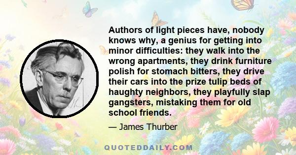 Authors of light pieces have, nobody knows why, a genius for getting into minor difficulties: they walk into the wrong apartments, they drink furniture polish for stomach bitters, they drive their cars into the prize