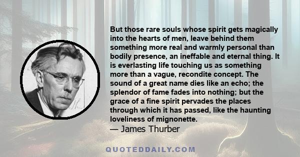 But those rare souls whose spirit gets magically into the hearts of men, leave behind them something more real and warmly personal than bodily presence, an ineffable and eternal thing. It is everlasting life touching us