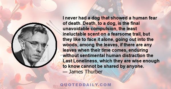 I never had a dog that showed a human fear of death. Death, to a dog, is the final unavoidable compulsion, the least ineluctable scent on a fearsome trail, but they like to face it alone, going out into the woods, among