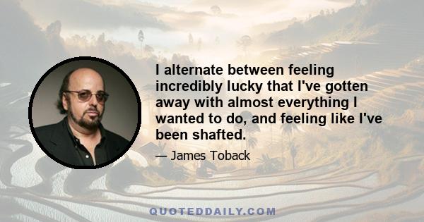 I alternate between feeling incredibly lucky that I've gotten away with almost everything I wanted to do, and feeling like I've been shafted.