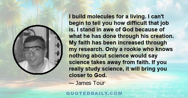 I build molecules for a living. I can't begin to tell you how difficult that job is. I stand in awe of God because of what he has done through his creation. My faith has been increased through my research. Only a rookie
